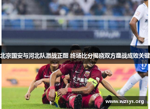 北京国安与河北队激战正酣 终场比分揭晓双方鏖战成败关键