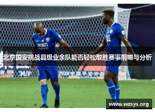 北京国安挑战县级业余队能否轻松取胜赛事前瞻与分析